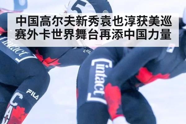 中国高尔夫新秀袁也淳获美巡赛外卡世界舞台再添中国力量